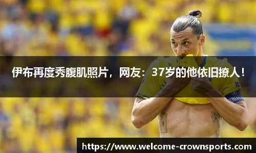 伊布再度秀腹肌照片，网友：37岁的他依旧撩人！