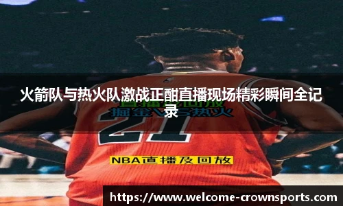 火箭队与热火队激战正酣直播现场精彩瞬间全记录