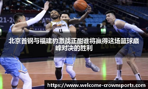 北京首钢与福建豹激战正酣谁将赢得这场篮球巅峰对决的胜利